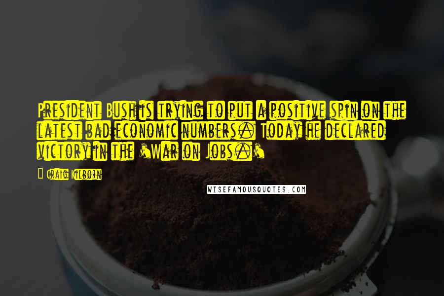 Craig Kilborn Quotes: President Bush is trying to put a positive spin on the latest bad economic numbers. Today he declared victory in the 'War on Jobs.'