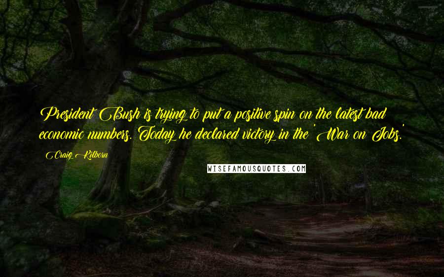 Craig Kilborn Quotes: President Bush is trying to put a positive spin on the latest bad economic numbers. Today he declared victory in the 'War on Jobs.'