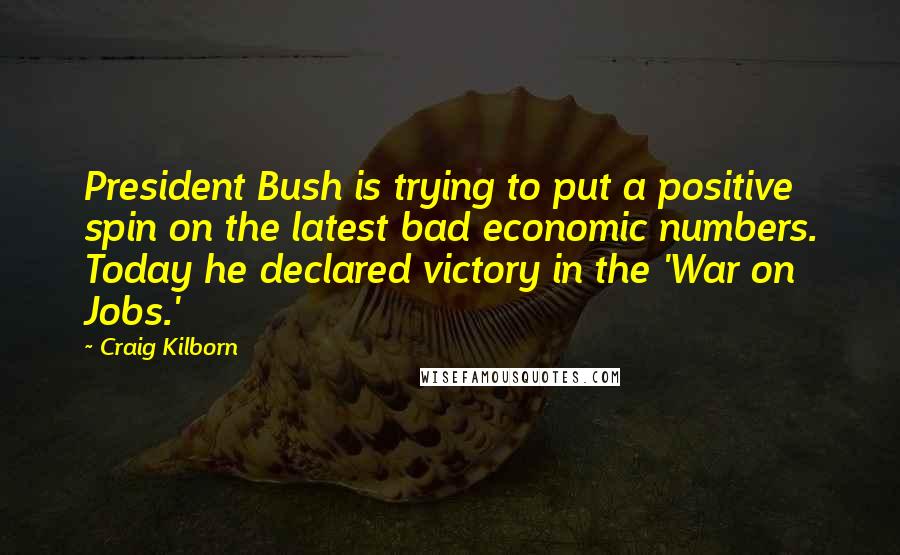 Craig Kilborn Quotes: President Bush is trying to put a positive spin on the latest bad economic numbers. Today he declared victory in the 'War on Jobs.'