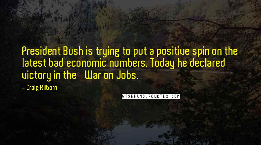 Craig Kilborn Quotes: President Bush is trying to put a positive spin on the latest bad economic numbers. Today he declared victory in the 'War on Jobs.'