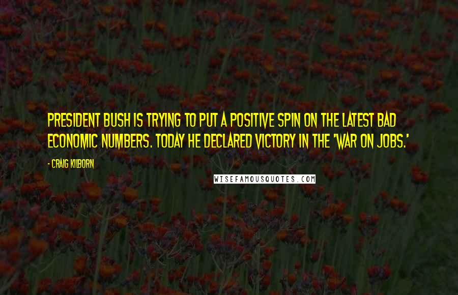 Craig Kilborn Quotes: President Bush is trying to put a positive spin on the latest bad economic numbers. Today he declared victory in the 'War on Jobs.'