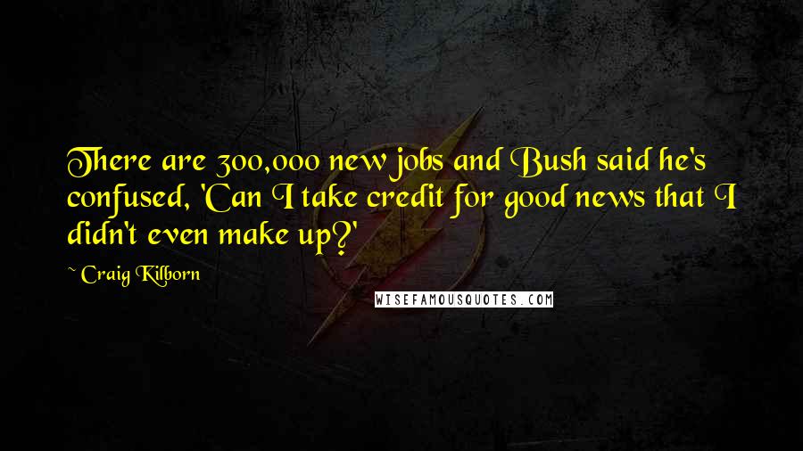 Craig Kilborn Quotes: There are 300,000 new jobs and Bush said he's confused, 'Can I take credit for good news that I didn't even make up?'