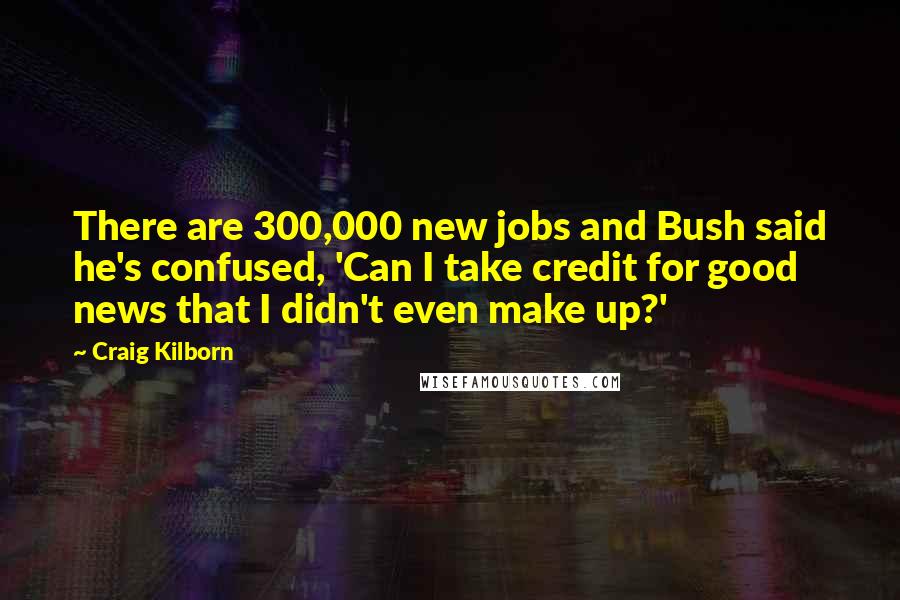 Craig Kilborn Quotes: There are 300,000 new jobs and Bush said he's confused, 'Can I take credit for good news that I didn't even make up?'