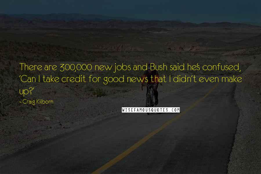 Craig Kilborn Quotes: There are 300,000 new jobs and Bush said he's confused, 'Can I take credit for good news that I didn't even make up?'