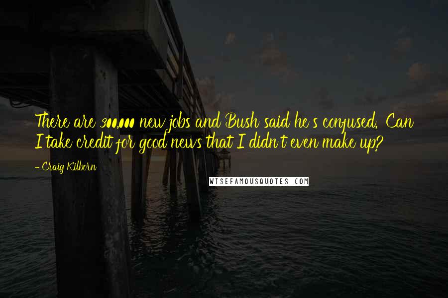 Craig Kilborn Quotes: There are 300,000 new jobs and Bush said he's confused, 'Can I take credit for good news that I didn't even make up?'