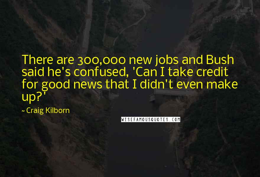 Craig Kilborn Quotes: There are 300,000 new jobs and Bush said he's confused, 'Can I take credit for good news that I didn't even make up?'