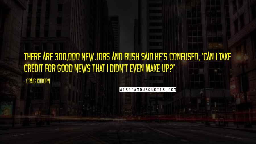 Craig Kilborn Quotes: There are 300,000 new jobs and Bush said he's confused, 'Can I take credit for good news that I didn't even make up?'