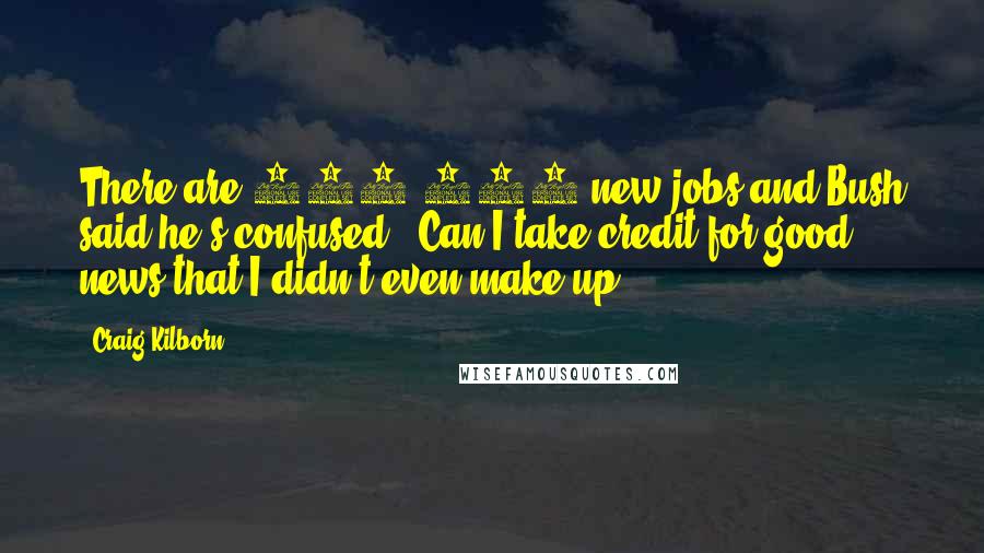 Craig Kilborn Quotes: There are 300,000 new jobs and Bush said he's confused, 'Can I take credit for good news that I didn't even make up?'