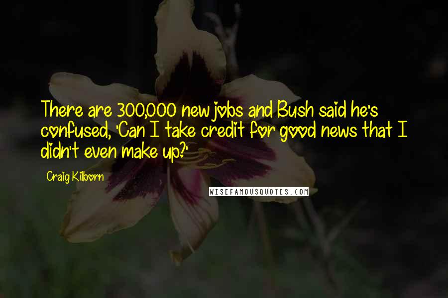 Craig Kilborn Quotes: There are 300,000 new jobs and Bush said he's confused, 'Can I take credit for good news that I didn't even make up?'