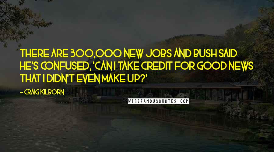 Craig Kilborn Quotes: There are 300,000 new jobs and Bush said he's confused, 'Can I take credit for good news that I didn't even make up?'