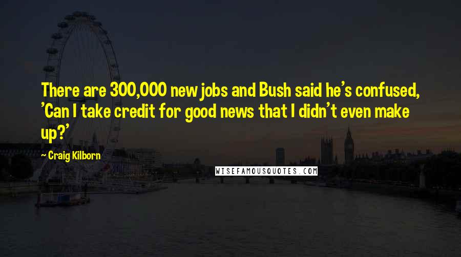 Craig Kilborn Quotes: There are 300,000 new jobs and Bush said he's confused, 'Can I take credit for good news that I didn't even make up?'