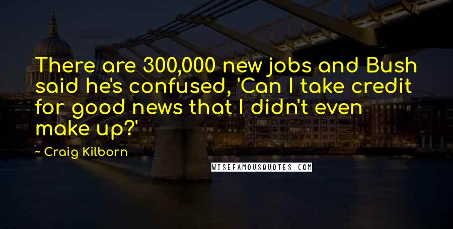 Craig Kilborn Quotes: There are 300,000 new jobs and Bush said he's confused, 'Can I take credit for good news that I didn't even make up?'