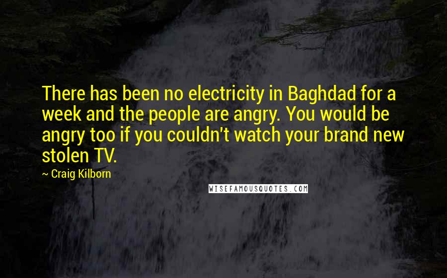 Craig Kilborn Quotes: There has been no electricity in Baghdad for a week and the people are angry. You would be angry too if you couldn't watch your brand new stolen TV.