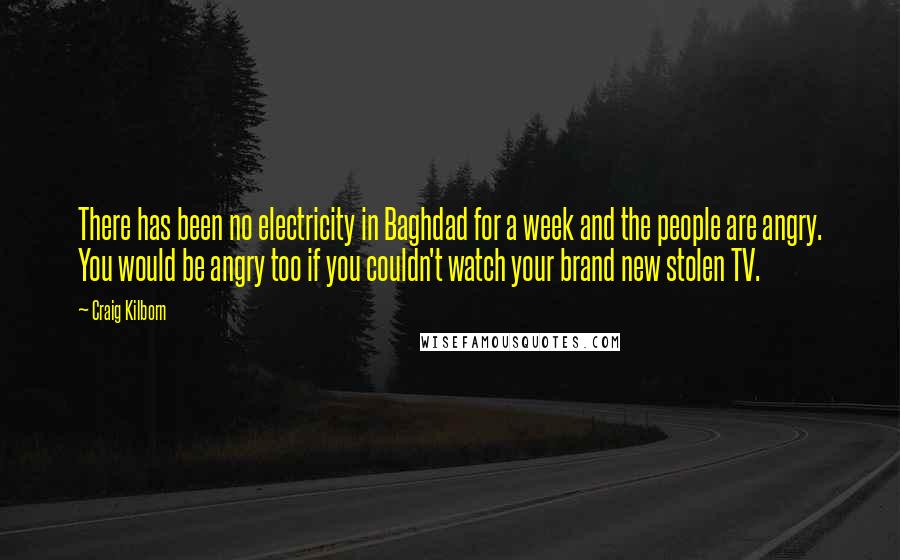 Craig Kilborn Quotes: There has been no electricity in Baghdad for a week and the people are angry. You would be angry too if you couldn't watch your brand new stolen TV.