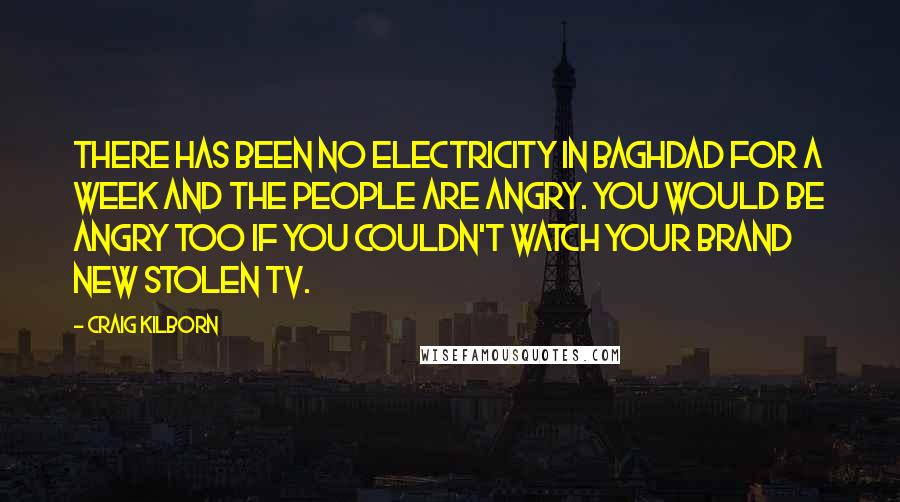 Craig Kilborn Quotes: There has been no electricity in Baghdad for a week and the people are angry. You would be angry too if you couldn't watch your brand new stolen TV.