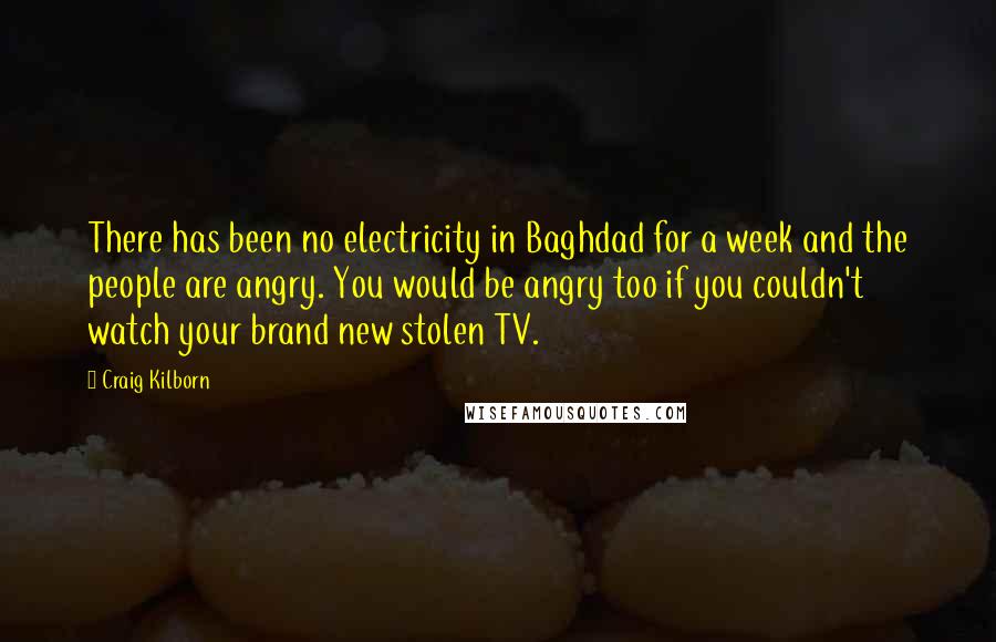 Craig Kilborn Quotes: There has been no electricity in Baghdad for a week and the people are angry. You would be angry too if you couldn't watch your brand new stolen TV.