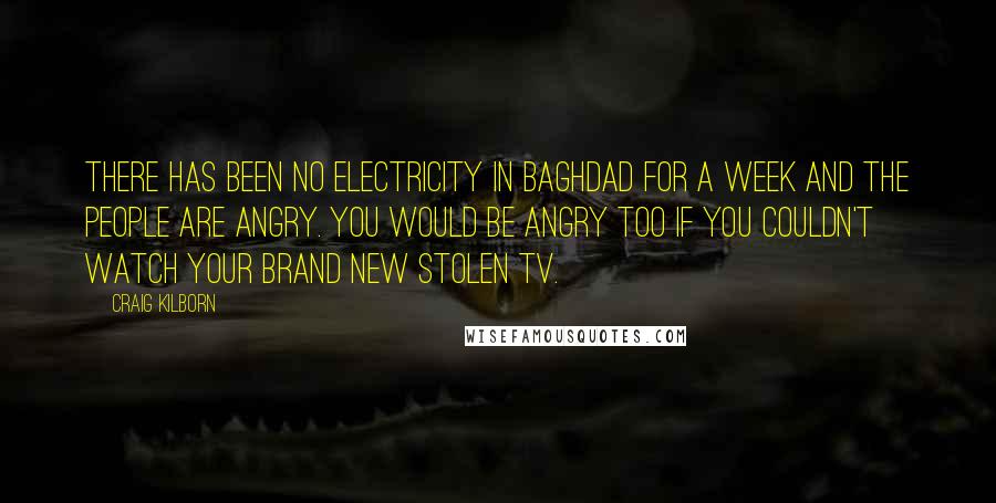 Craig Kilborn Quotes: There has been no electricity in Baghdad for a week and the people are angry. You would be angry too if you couldn't watch your brand new stolen TV.