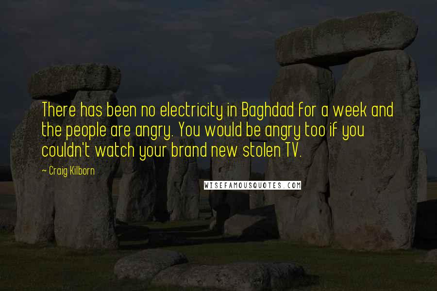 Craig Kilborn Quotes: There has been no electricity in Baghdad for a week and the people are angry. You would be angry too if you couldn't watch your brand new stolen TV.