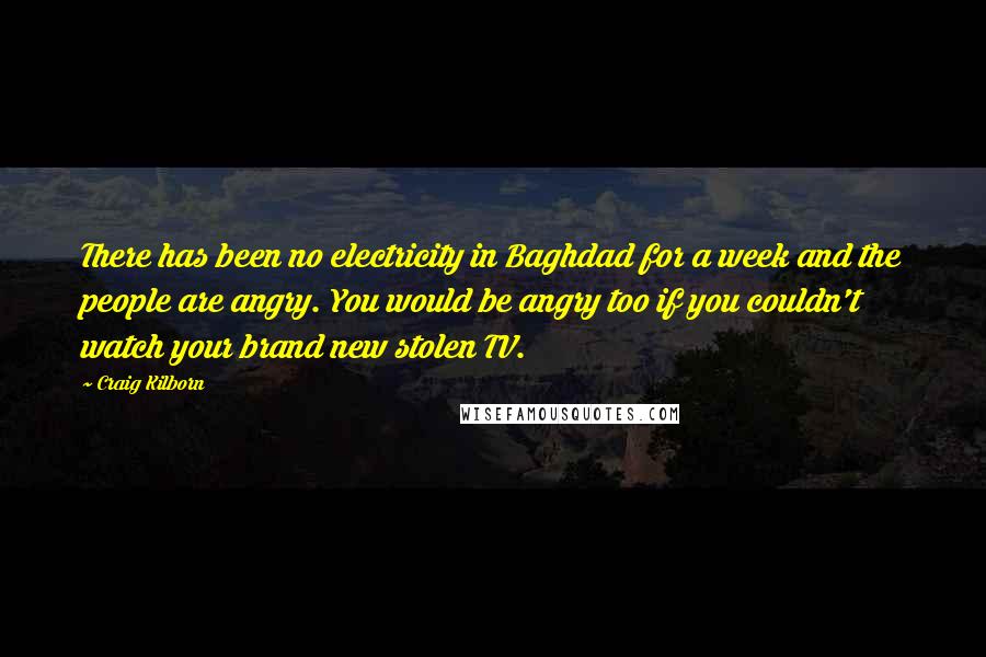 Craig Kilborn Quotes: There has been no electricity in Baghdad for a week and the people are angry. You would be angry too if you couldn't watch your brand new stolen TV.