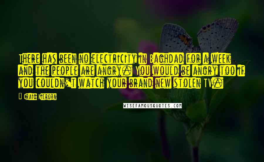 Craig Kilborn Quotes: There has been no electricity in Baghdad for a week and the people are angry. You would be angry too if you couldn't watch your brand new stolen TV.