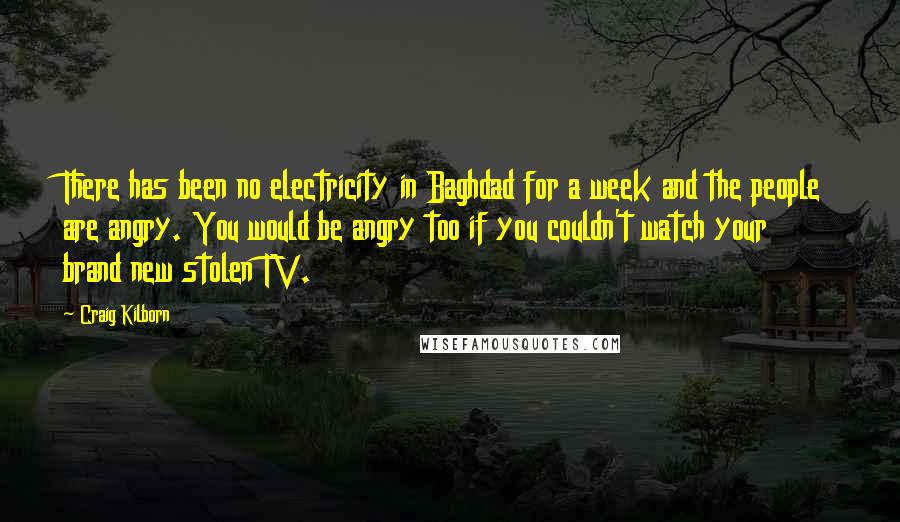 Craig Kilborn Quotes: There has been no electricity in Baghdad for a week and the people are angry. You would be angry too if you couldn't watch your brand new stolen TV.