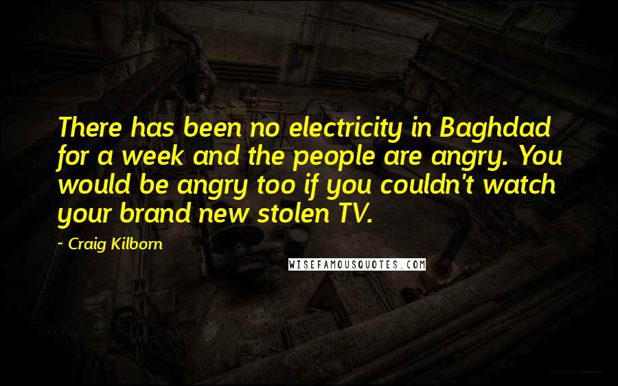 Craig Kilborn Quotes: There has been no electricity in Baghdad for a week and the people are angry. You would be angry too if you couldn't watch your brand new stolen TV.