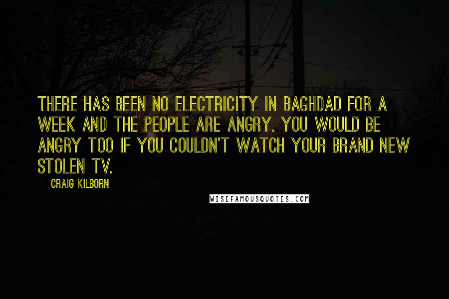 Craig Kilborn Quotes: There has been no electricity in Baghdad for a week and the people are angry. You would be angry too if you couldn't watch your brand new stolen TV.