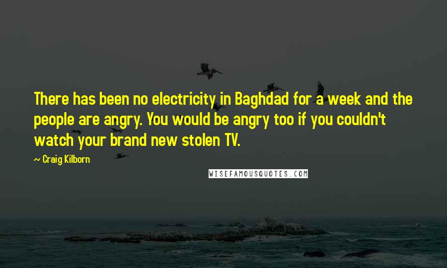 Craig Kilborn Quotes: There has been no electricity in Baghdad for a week and the people are angry. You would be angry too if you couldn't watch your brand new stolen TV.