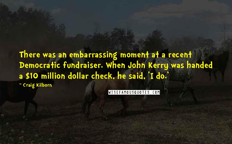 Craig Kilborn Quotes: There was an embarrassing moment at a recent Democratic fundraiser. When John Kerry was handed a $10 million dollar check, he said, 'I do.'