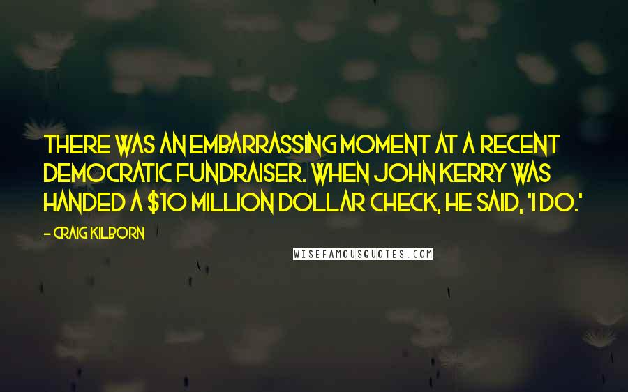 Craig Kilborn Quotes: There was an embarrassing moment at a recent Democratic fundraiser. When John Kerry was handed a $10 million dollar check, he said, 'I do.'