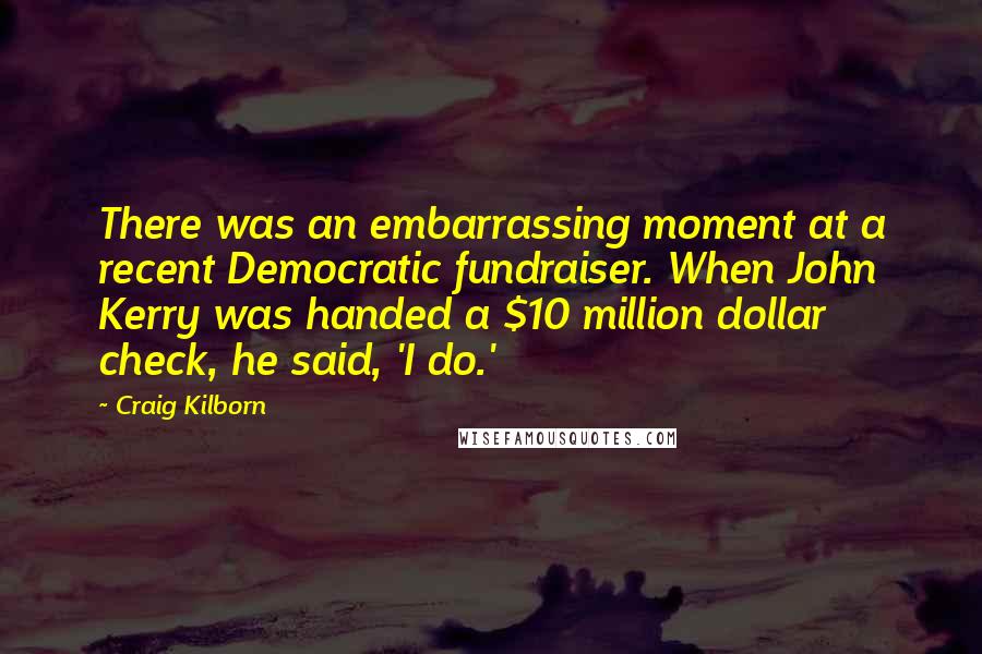 Craig Kilborn Quotes: There was an embarrassing moment at a recent Democratic fundraiser. When John Kerry was handed a $10 million dollar check, he said, 'I do.'