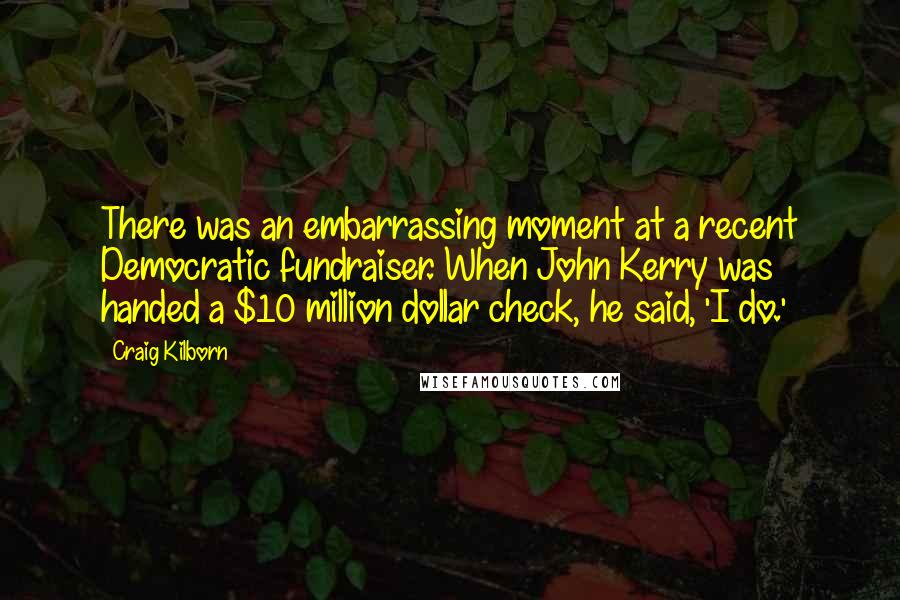 Craig Kilborn Quotes: There was an embarrassing moment at a recent Democratic fundraiser. When John Kerry was handed a $10 million dollar check, he said, 'I do.'