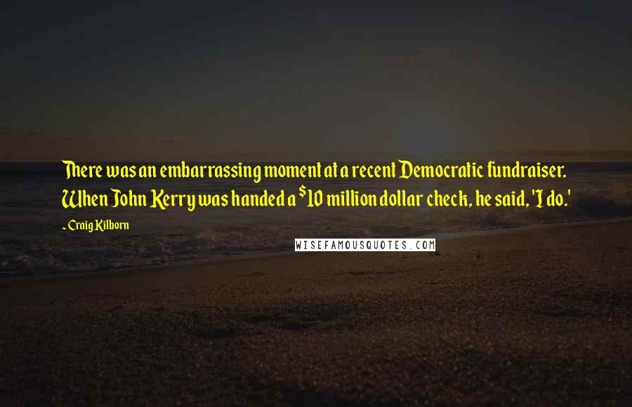 Craig Kilborn Quotes: There was an embarrassing moment at a recent Democratic fundraiser. When John Kerry was handed a $10 million dollar check, he said, 'I do.'