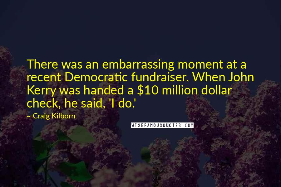 Craig Kilborn Quotes: There was an embarrassing moment at a recent Democratic fundraiser. When John Kerry was handed a $10 million dollar check, he said, 'I do.'