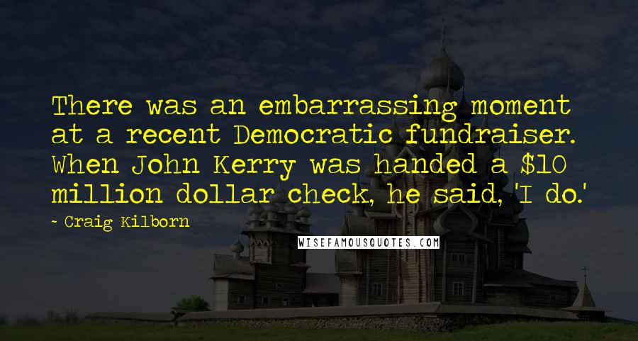 Craig Kilborn Quotes: There was an embarrassing moment at a recent Democratic fundraiser. When John Kerry was handed a $10 million dollar check, he said, 'I do.'