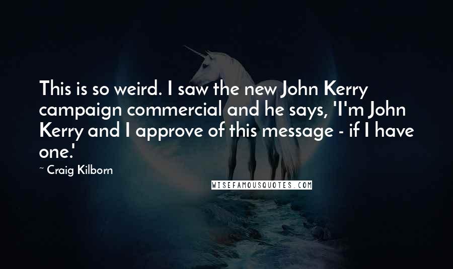 Craig Kilborn Quotes: This is so weird. I saw the new John Kerry campaign commercial and he says, 'I'm John Kerry and I approve of this message - if I have one.'