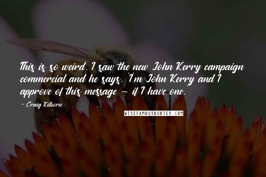 Craig Kilborn Quotes: This is so weird. I saw the new John Kerry campaign commercial and he says, 'I'm John Kerry and I approve of this message - if I have one.'