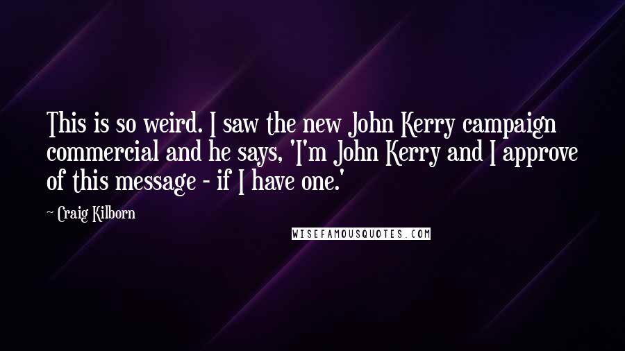 Craig Kilborn Quotes: This is so weird. I saw the new John Kerry campaign commercial and he says, 'I'm John Kerry and I approve of this message - if I have one.'