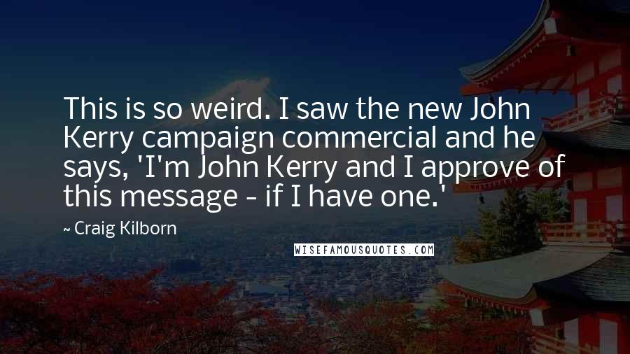 Craig Kilborn Quotes: This is so weird. I saw the new John Kerry campaign commercial and he says, 'I'm John Kerry and I approve of this message - if I have one.'