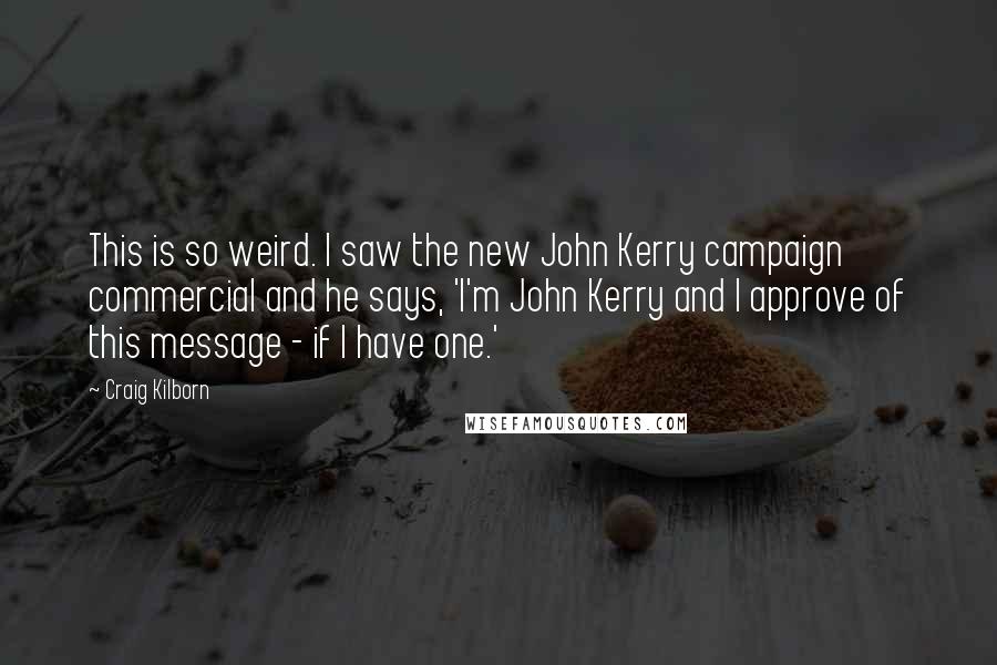 Craig Kilborn Quotes: This is so weird. I saw the new John Kerry campaign commercial and he says, 'I'm John Kerry and I approve of this message - if I have one.'