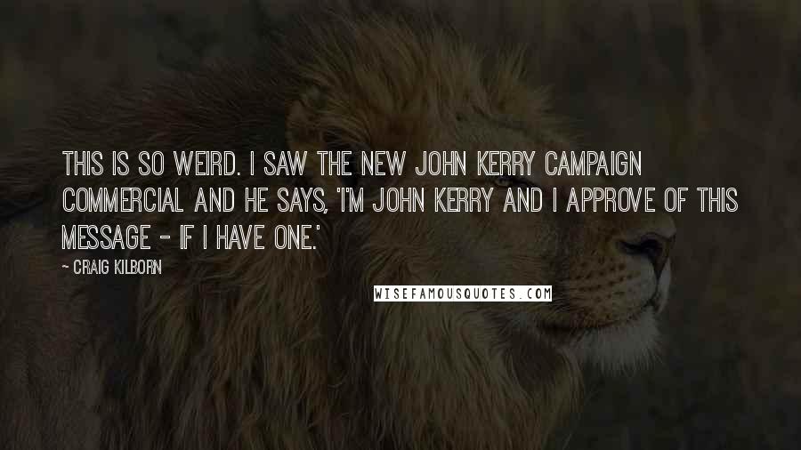 Craig Kilborn Quotes: This is so weird. I saw the new John Kerry campaign commercial and he says, 'I'm John Kerry and I approve of this message - if I have one.'