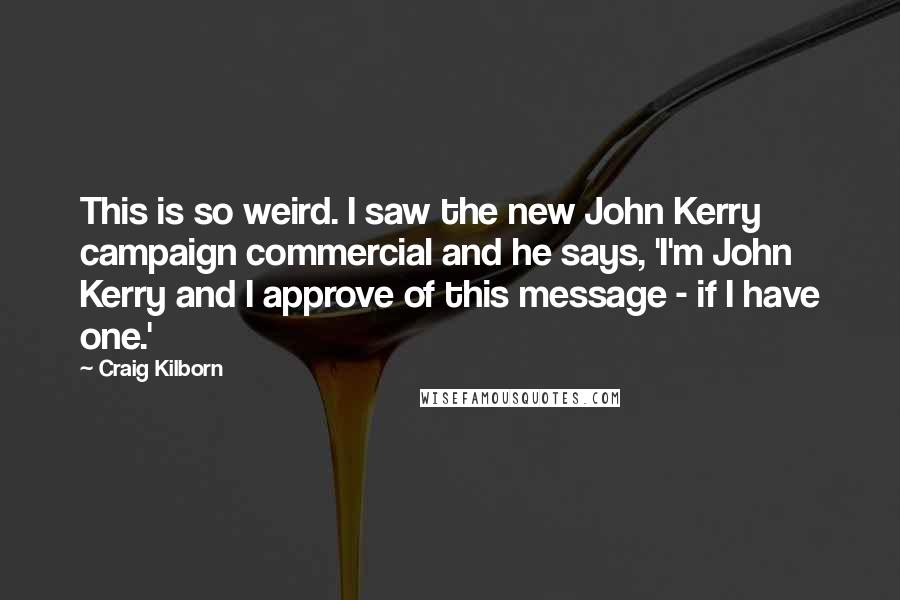 Craig Kilborn Quotes: This is so weird. I saw the new John Kerry campaign commercial and he says, 'I'm John Kerry and I approve of this message - if I have one.'