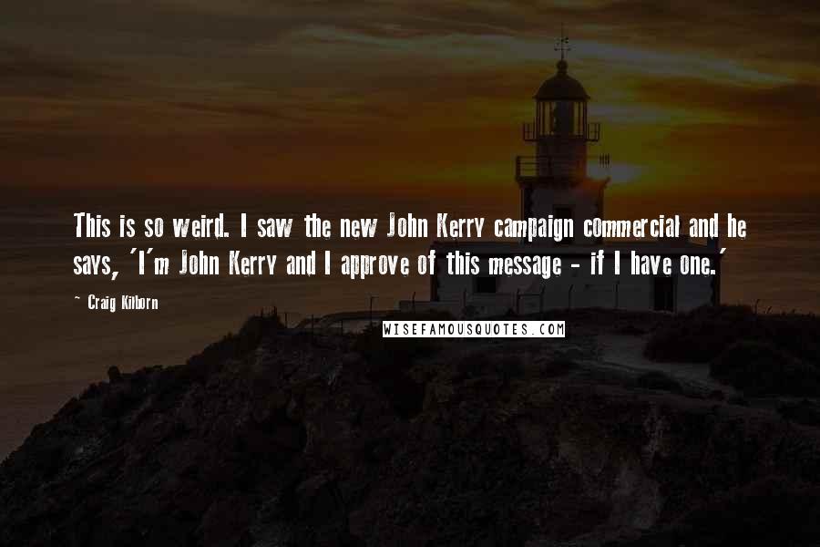 Craig Kilborn Quotes: This is so weird. I saw the new John Kerry campaign commercial and he says, 'I'm John Kerry and I approve of this message - if I have one.'