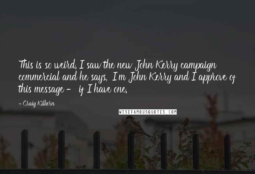 Craig Kilborn Quotes: This is so weird. I saw the new John Kerry campaign commercial and he says, 'I'm John Kerry and I approve of this message - if I have one.'