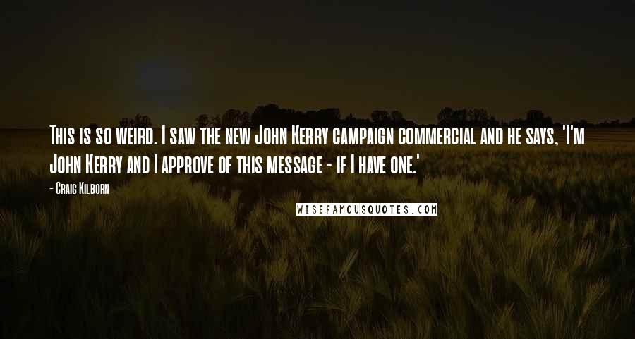 Craig Kilborn Quotes: This is so weird. I saw the new John Kerry campaign commercial and he says, 'I'm John Kerry and I approve of this message - if I have one.'