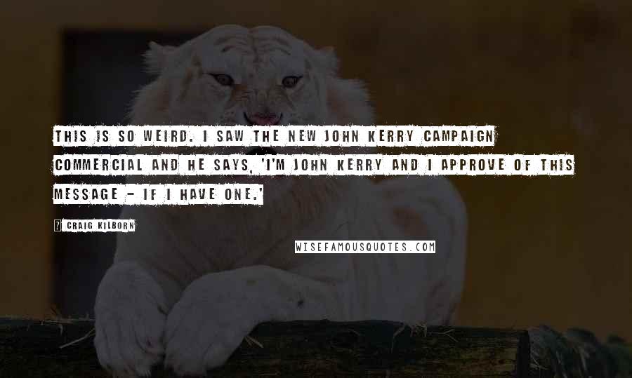 Craig Kilborn Quotes: This is so weird. I saw the new John Kerry campaign commercial and he says, 'I'm John Kerry and I approve of this message - if I have one.'