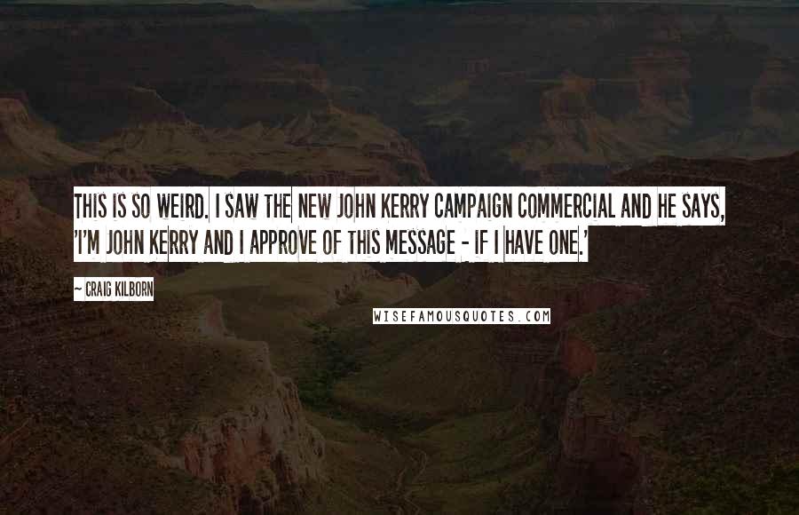 Craig Kilborn Quotes: This is so weird. I saw the new John Kerry campaign commercial and he says, 'I'm John Kerry and I approve of this message - if I have one.'