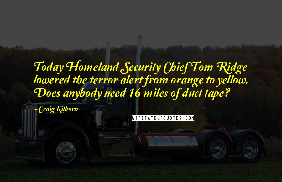 Craig Kilborn Quotes: Today Homeland Security Chief Tom Ridge lowered the terror alert from orange to yellow. Does anybody need 16 miles of duct tape?