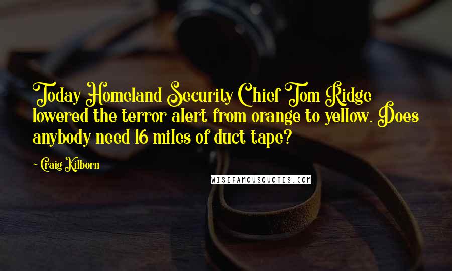 Craig Kilborn Quotes: Today Homeland Security Chief Tom Ridge lowered the terror alert from orange to yellow. Does anybody need 16 miles of duct tape?