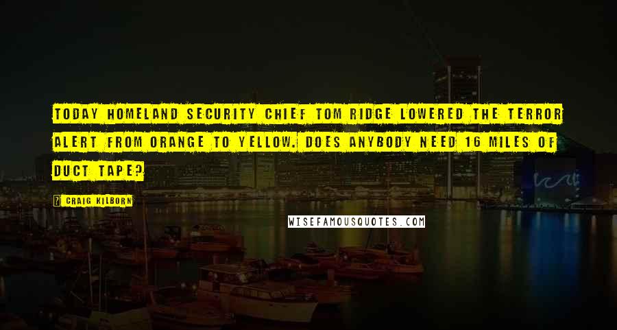 Craig Kilborn Quotes: Today Homeland Security Chief Tom Ridge lowered the terror alert from orange to yellow. Does anybody need 16 miles of duct tape?